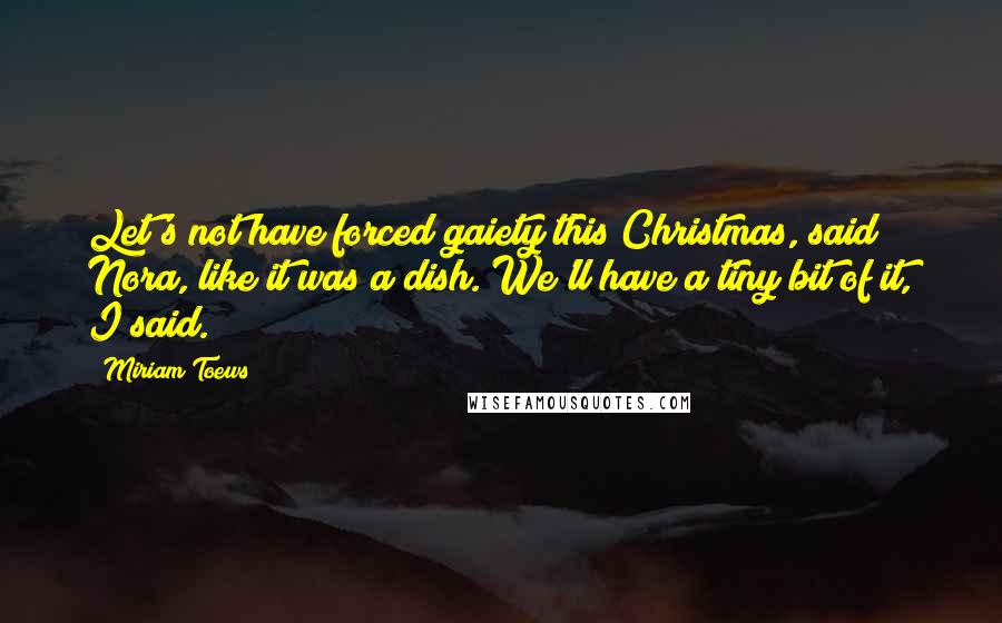 Miriam Toews Quotes: Let's not have forced gaiety this Christmas, said Nora, like it was a dish. We'll have a tiny bit of it, I said.