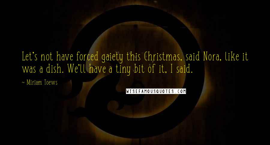 Miriam Toews Quotes: Let's not have forced gaiety this Christmas, said Nora, like it was a dish. We'll have a tiny bit of it, I said.