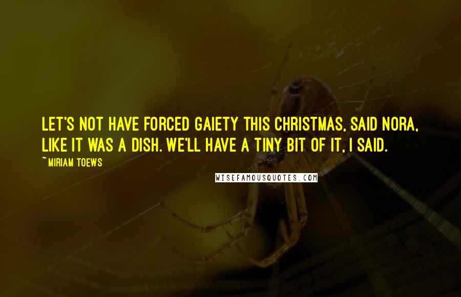 Miriam Toews Quotes: Let's not have forced gaiety this Christmas, said Nora, like it was a dish. We'll have a tiny bit of it, I said.