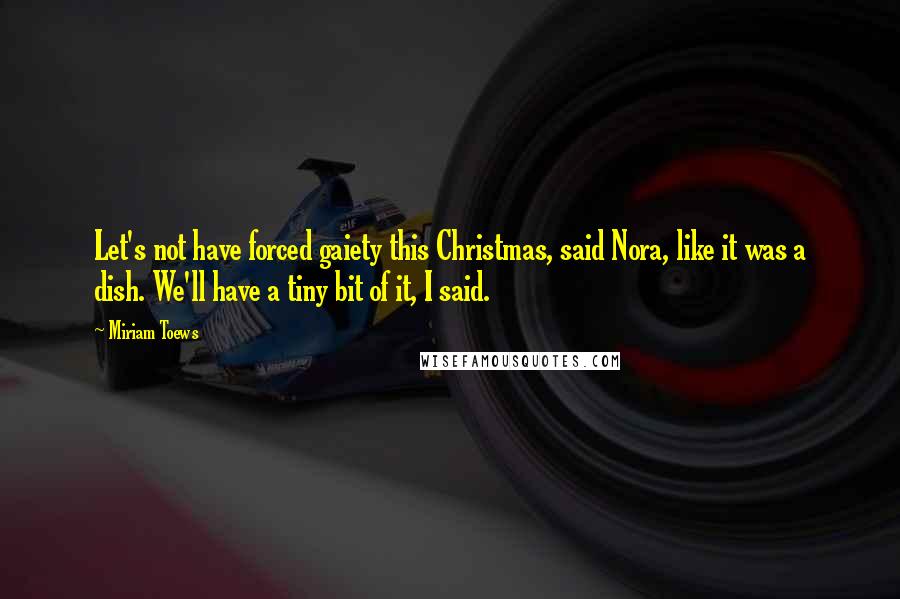 Miriam Toews Quotes: Let's not have forced gaiety this Christmas, said Nora, like it was a dish. We'll have a tiny bit of it, I said.
