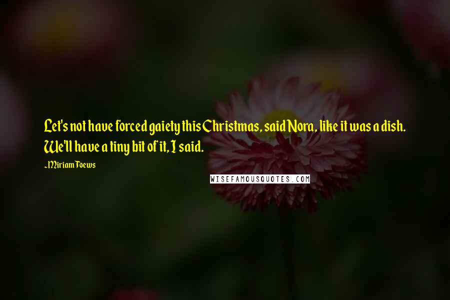 Miriam Toews Quotes: Let's not have forced gaiety this Christmas, said Nora, like it was a dish. We'll have a tiny bit of it, I said.