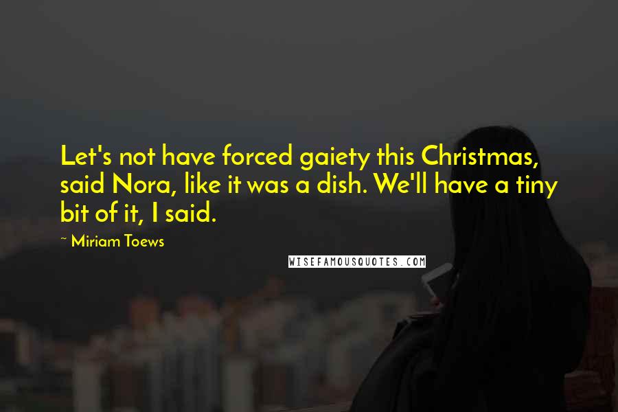 Miriam Toews Quotes: Let's not have forced gaiety this Christmas, said Nora, like it was a dish. We'll have a tiny bit of it, I said.