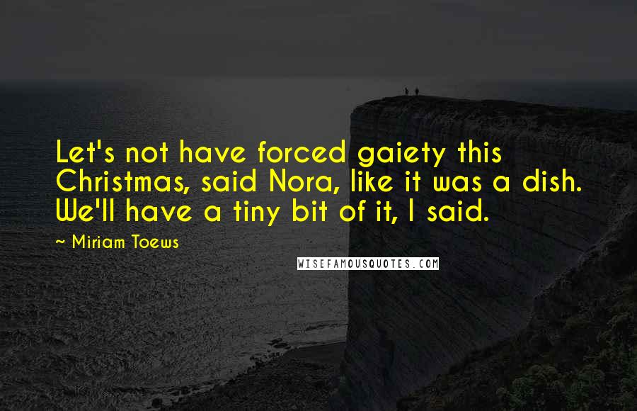 Miriam Toews Quotes: Let's not have forced gaiety this Christmas, said Nora, like it was a dish. We'll have a tiny bit of it, I said.