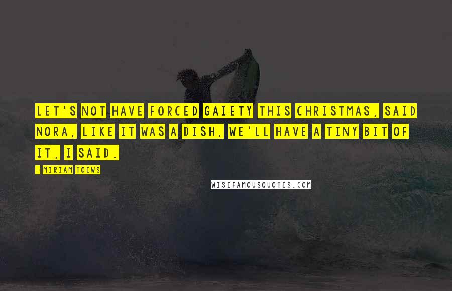 Miriam Toews Quotes: Let's not have forced gaiety this Christmas, said Nora, like it was a dish. We'll have a tiny bit of it, I said.