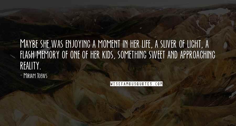 Miriam Toews Quotes: Maybe she was enjoying a moment in her life, a sliver of light, a flash memory of one of her kids, something sweet and approaching reality.