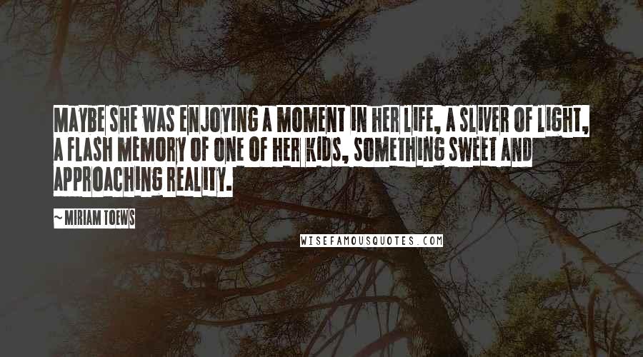 Miriam Toews Quotes: Maybe she was enjoying a moment in her life, a sliver of light, a flash memory of one of her kids, something sweet and approaching reality.