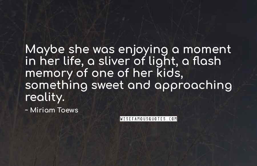 Miriam Toews Quotes: Maybe she was enjoying a moment in her life, a sliver of light, a flash memory of one of her kids, something sweet and approaching reality.