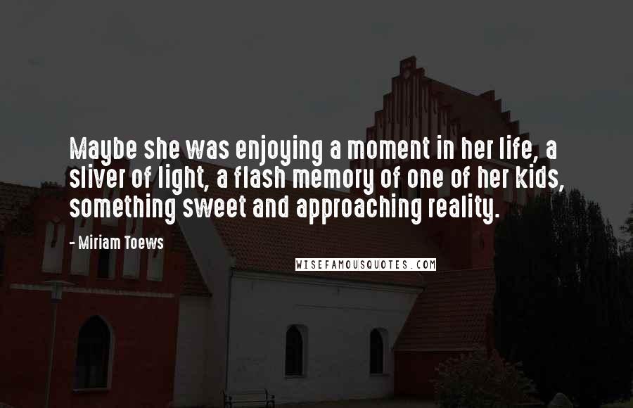 Miriam Toews Quotes: Maybe she was enjoying a moment in her life, a sliver of light, a flash memory of one of her kids, something sweet and approaching reality.