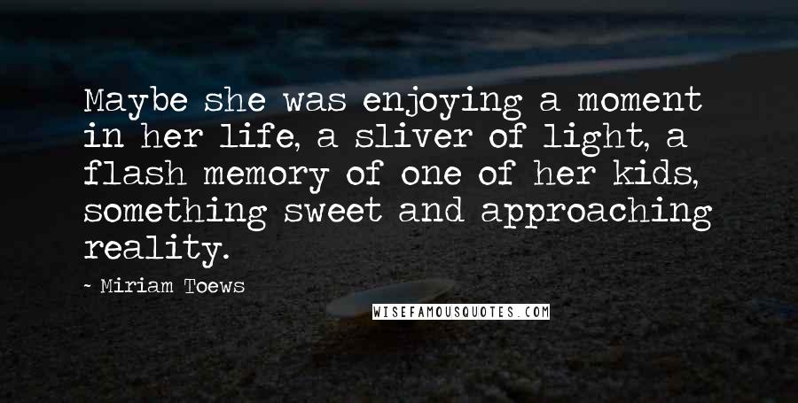 Miriam Toews Quotes: Maybe she was enjoying a moment in her life, a sliver of light, a flash memory of one of her kids, something sweet and approaching reality.