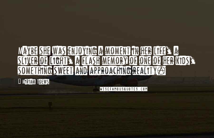 Miriam Toews Quotes: Maybe she was enjoying a moment in her life, a sliver of light, a flash memory of one of her kids, something sweet and approaching reality.