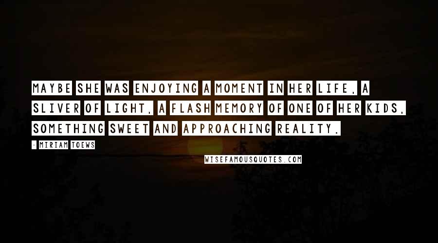 Miriam Toews Quotes: Maybe she was enjoying a moment in her life, a sliver of light, a flash memory of one of her kids, something sweet and approaching reality.