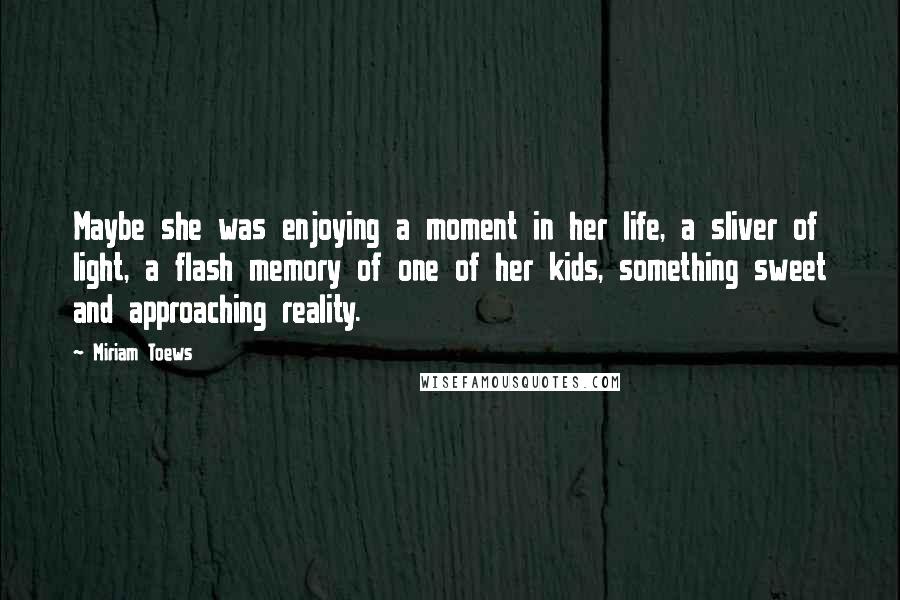 Miriam Toews Quotes: Maybe she was enjoying a moment in her life, a sliver of light, a flash memory of one of her kids, something sweet and approaching reality.