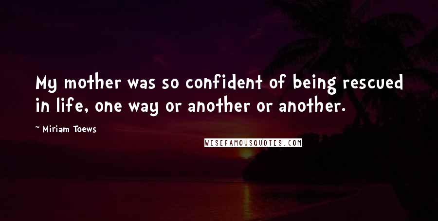 Miriam Toews Quotes: My mother was so confident of being rescued in life, one way or another or another.