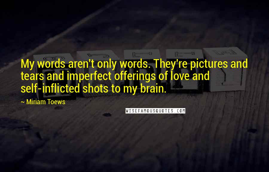 Miriam Toews Quotes: My words aren't only words. They're pictures and tears and imperfect offerings of love and self-inflicted shots to my brain.