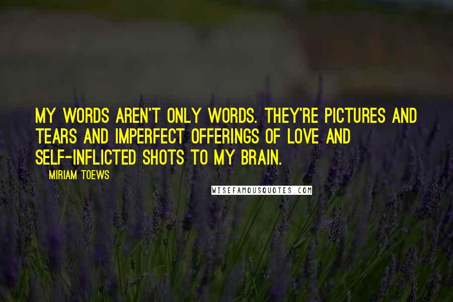 Miriam Toews Quotes: My words aren't only words. They're pictures and tears and imperfect offerings of love and self-inflicted shots to my brain.