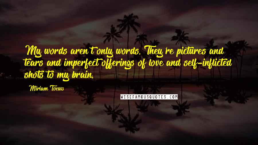 Miriam Toews Quotes: My words aren't only words. They're pictures and tears and imperfect offerings of love and self-inflicted shots to my brain.