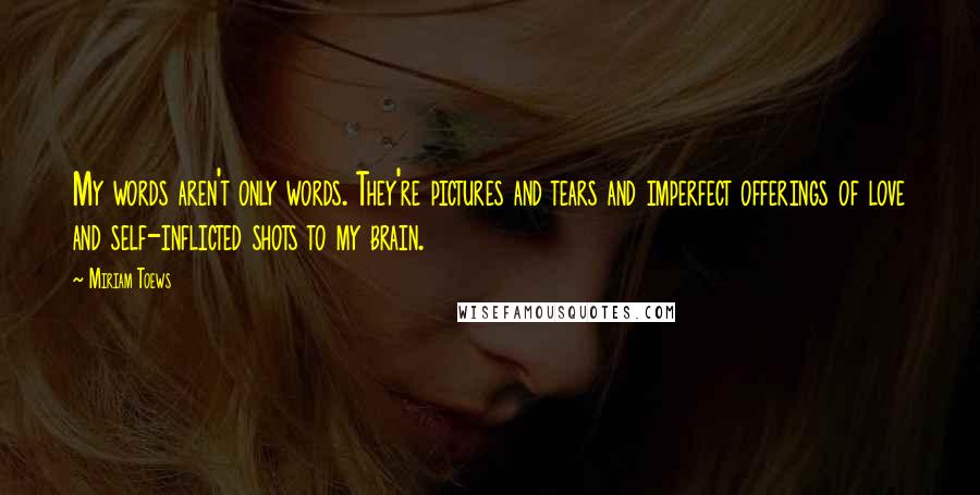 Miriam Toews Quotes: My words aren't only words. They're pictures and tears and imperfect offerings of love and self-inflicted shots to my brain.