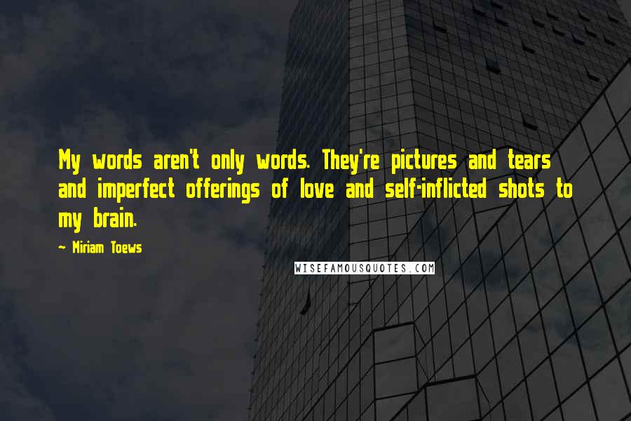 Miriam Toews Quotes: My words aren't only words. They're pictures and tears and imperfect offerings of love and self-inflicted shots to my brain.
