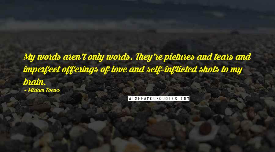 Miriam Toews Quotes: My words aren't only words. They're pictures and tears and imperfect offerings of love and self-inflicted shots to my brain.