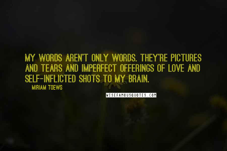 Miriam Toews Quotes: My words aren't only words. They're pictures and tears and imperfect offerings of love and self-inflicted shots to my brain.