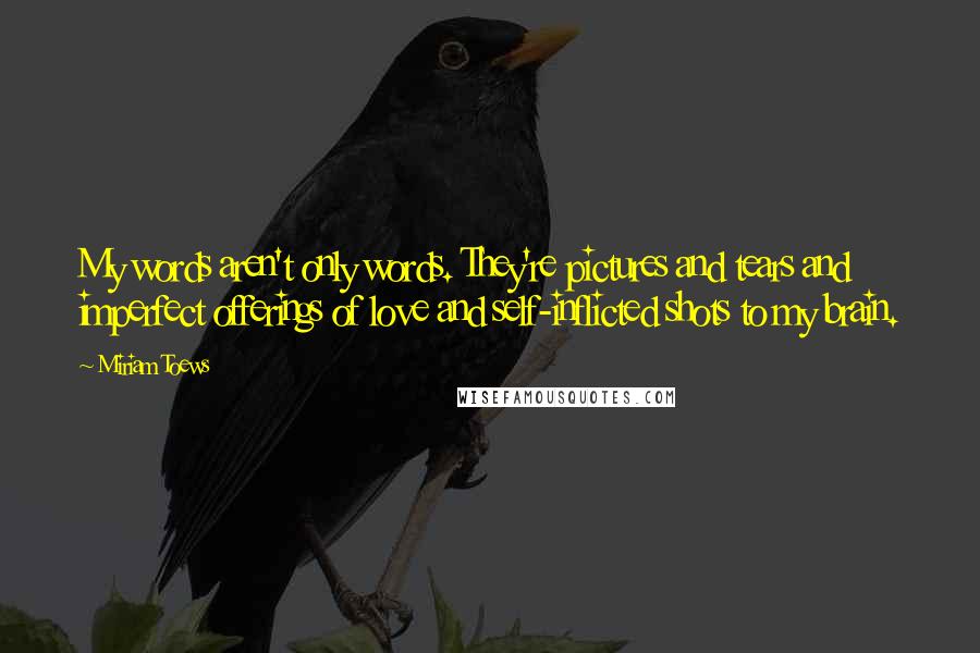 Miriam Toews Quotes: My words aren't only words. They're pictures and tears and imperfect offerings of love and self-inflicted shots to my brain.