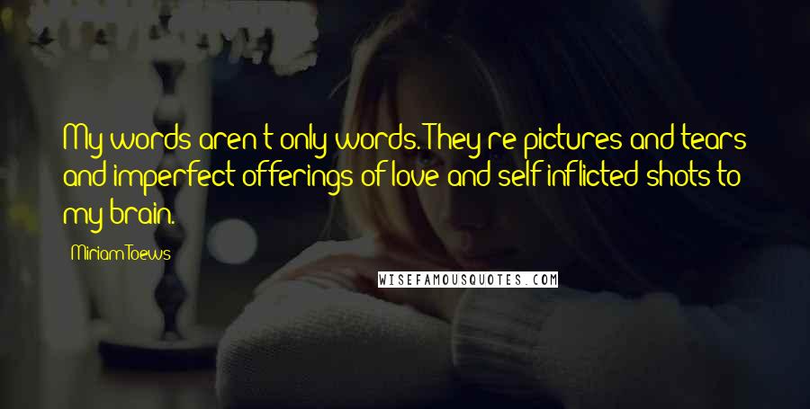 Miriam Toews Quotes: My words aren't only words. They're pictures and tears and imperfect offerings of love and self-inflicted shots to my brain.