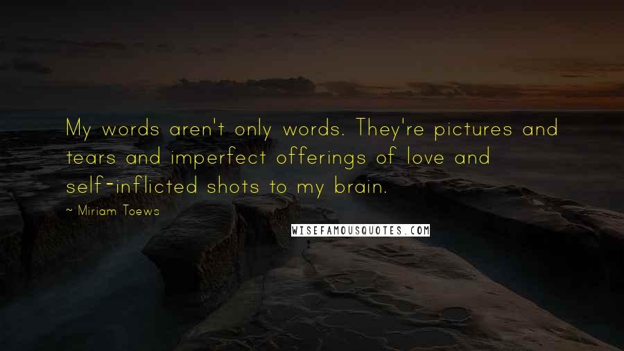 Miriam Toews Quotes: My words aren't only words. They're pictures and tears and imperfect offerings of love and self-inflicted shots to my brain.