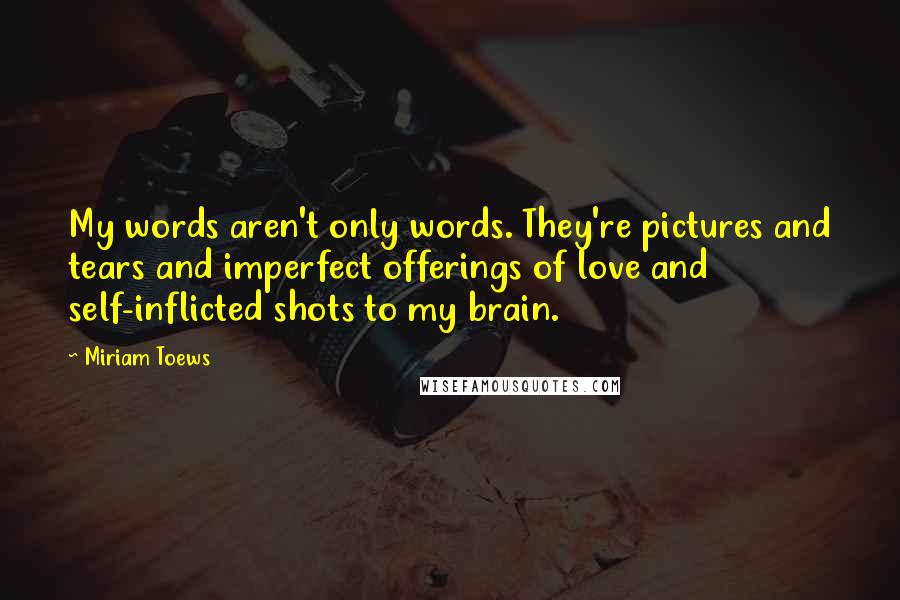 Miriam Toews Quotes: My words aren't only words. They're pictures and tears and imperfect offerings of love and self-inflicted shots to my brain.