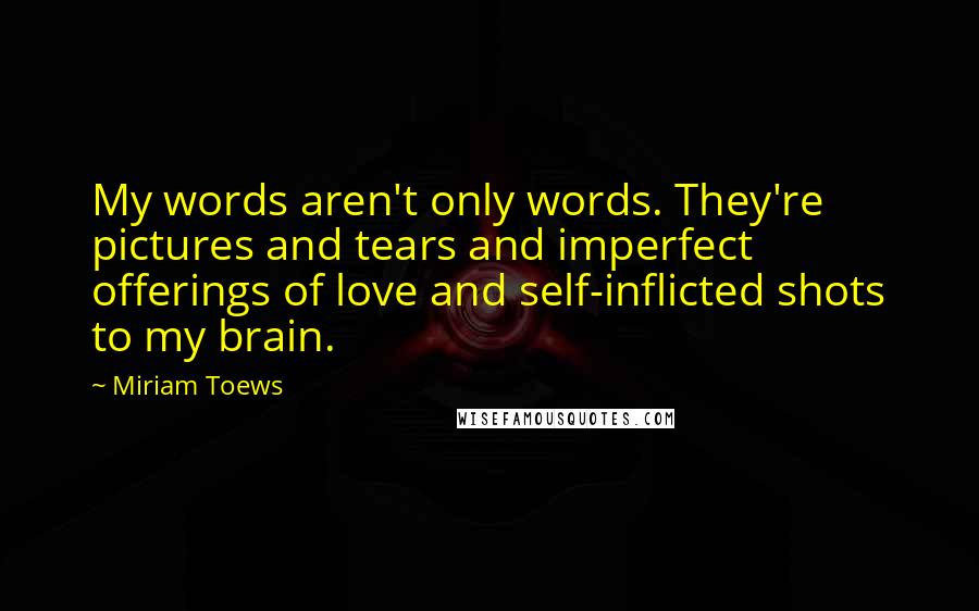 Miriam Toews Quotes: My words aren't only words. They're pictures and tears and imperfect offerings of love and self-inflicted shots to my brain.