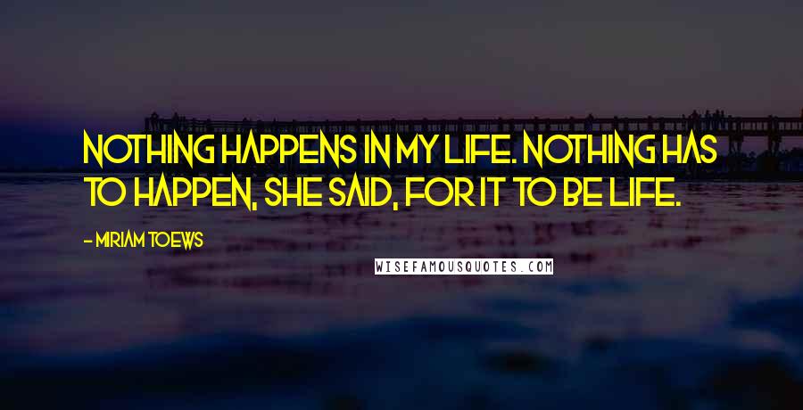 Miriam Toews Quotes: Nothing happens in my life. Nothing has to happen, she said, for it to be life.