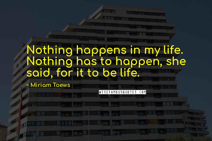 Miriam Toews Quotes: Nothing happens in my life. Nothing has to happen, she said, for it to be life.