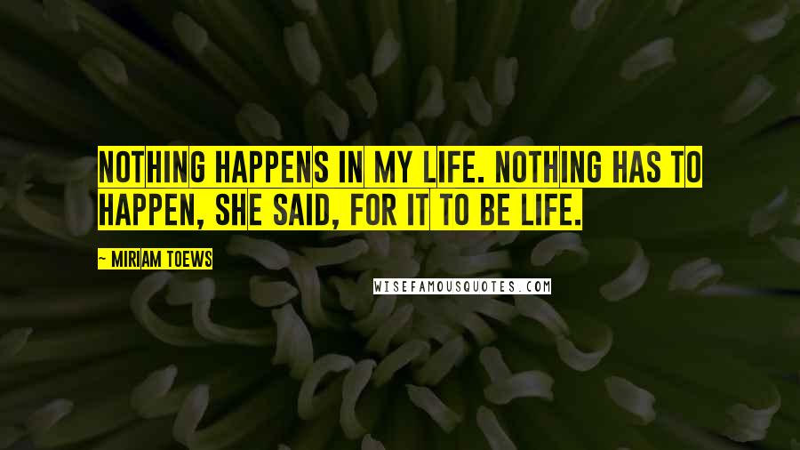 Miriam Toews Quotes: Nothing happens in my life. Nothing has to happen, she said, for it to be life.