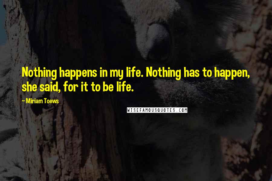 Miriam Toews Quotes: Nothing happens in my life. Nothing has to happen, she said, for it to be life.