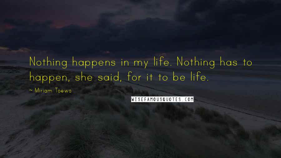 Miriam Toews Quotes: Nothing happens in my life. Nothing has to happen, she said, for it to be life.