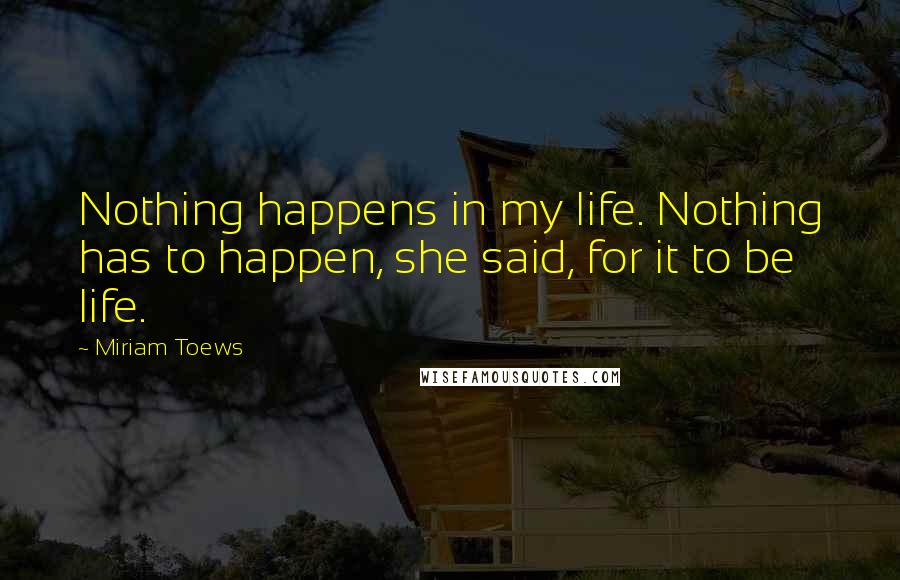 Miriam Toews Quotes: Nothing happens in my life. Nothing has to happen, she said, for it to be life.