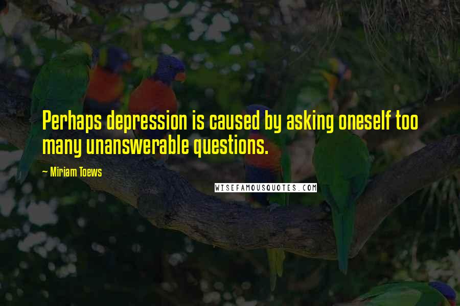 Miriam Toews Quotes: Perhaps depression is caused by asking oneself too many unanswerable questions.