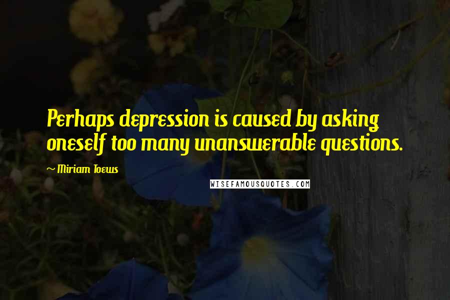 Miriam Toews Quotes: Perhaps depression is caused by asking oneself too many unanswerable questions.