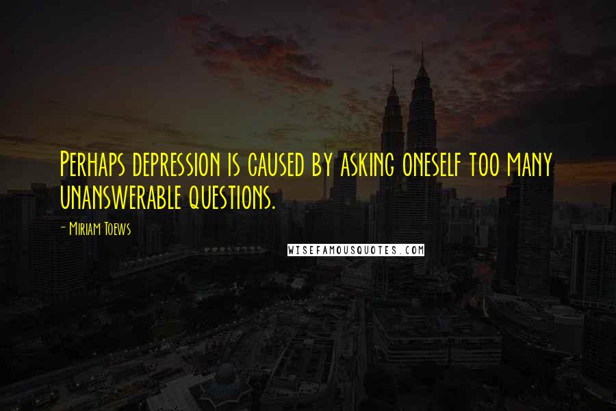 Miriam Toews Quotes: Perhaps depression is caused by asking oneself too many unanswerable questions.