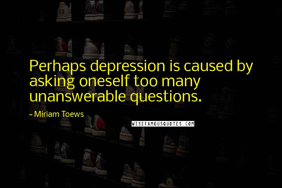 Miriam Toews Quotes: Perhaps depression is caused by asking oneself too many unanswerable questions.