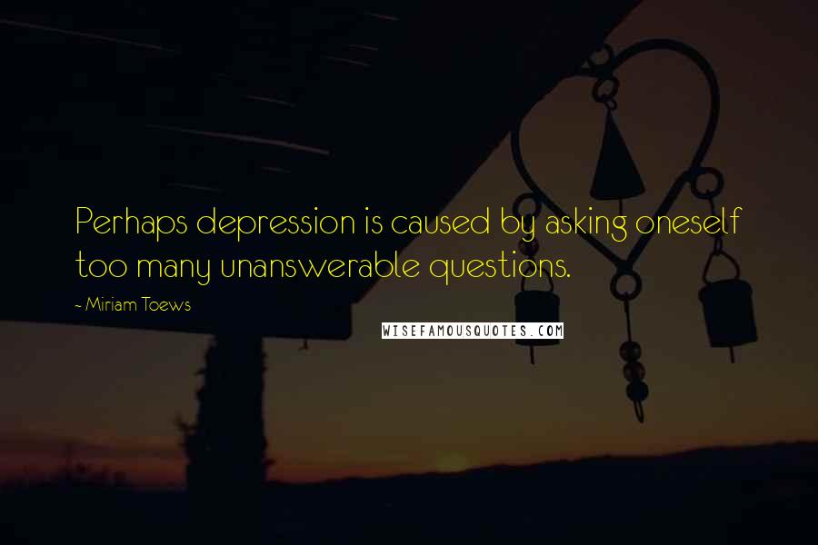 Miriam Toews Quotes: Perhaps depression is caused by asking oneself too many unanswerable questions.