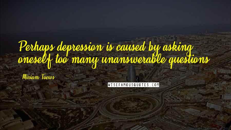 Miriam Toews Quotes: Perhaps depression is caused by asking oneself too many unanswerable questions.