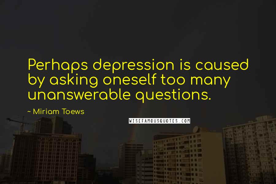 Miriam Toews Quotes: Perhaps depression is caused by asking oneself too many unanswerable questions.