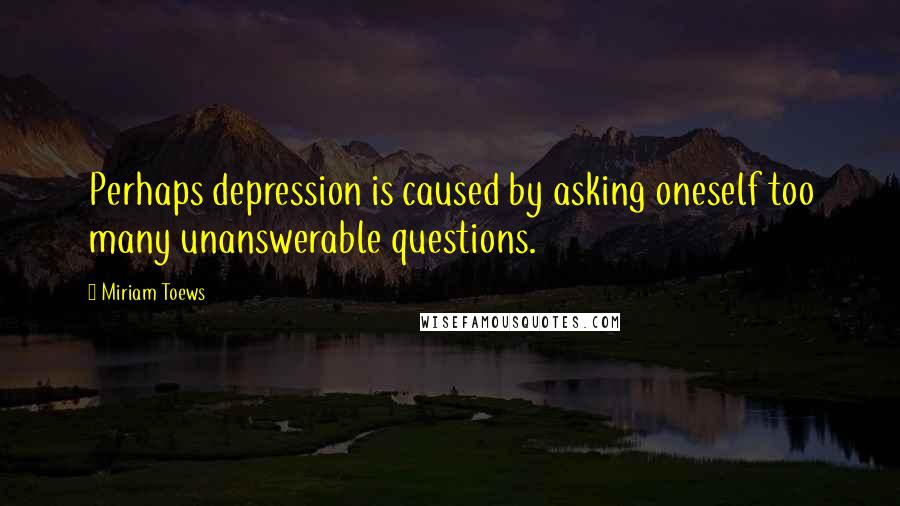 Miriam Toews Quotes: Perhaps depression is caused by asking oneself too many unanswerable questions.