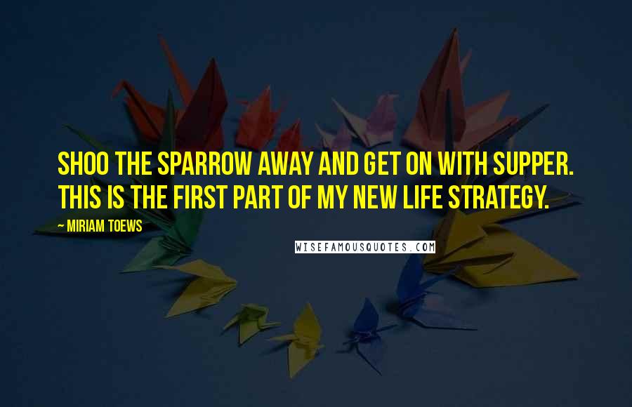 Miriam Toews Quotes: Shoo the sparrow away and get on with supper. This is the first part of my new life strategy.