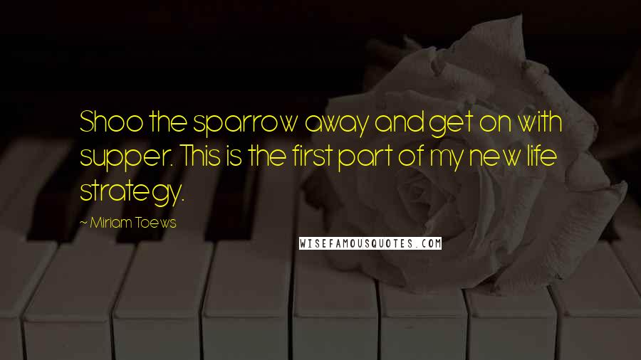 Miriam Toews Quotes: Shoo the sparrow away and get on with supper. This is the first part of my new life strategy.