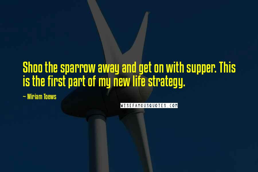 Miriam Toews Quotes: Shoo the sparrow away and get on with supper. This is the first part of my new life strategy.