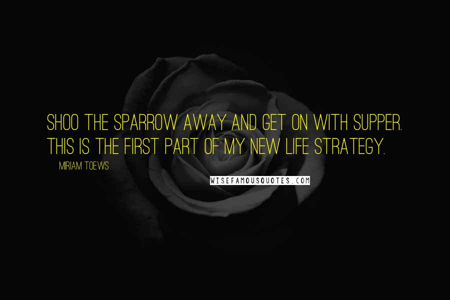 Miriam Toews Quotes: Shoo the sparrow away and get on with supper. This is the first part of my new life strategy.