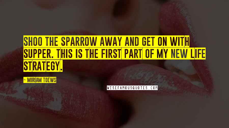 Miriam Toews Quotes: Shoo the sparrow away and get on with supper. This is the first part of my new life strategy.