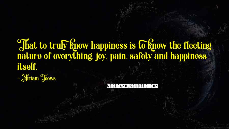 Miriam Toews Quotes: That to truly know happiness is to know the fleeting nature of everything, joy, pain, safety and happiness itself.