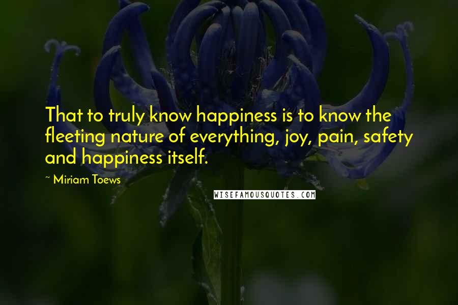 Miriam Toews Quotes: That to truly know happiness is to know the fleeting nature of everything, joy, pain, safety and happiness itself.